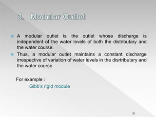  A modular outlet is the outlet whose discharge is
independent of the water levels of both the distributary and
the water course.
 Thus, a modular outlet maintains a constant discharge
irrespective of variation of water levels in the disrtributary and
the water course
For example :
Gibb’s rigid module
21
 
