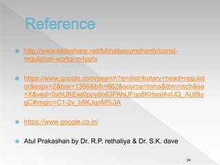 http://www.slideshare.net/bibhabasumohanty/canal-
regulation-works-m4pptx
 https://www.google.com/search?q=distributary+head+regulat
or&espv=2&biw=1366&bih=662&source=lnms&tbm=isch&sa
=X&ved=0ahUKEwj0ppy6n63PAhUFqo8KHaalAvUQ_AUIBy
gC#imgrc=C1-2v_bfIKJqnM%3A
 https://www.google.co.in/
 Atul Prakashan by Dr. R.P. rethaliya & Dr. S.K. dave
24
 