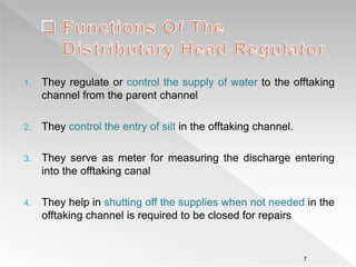 1. They regulate or control the supply of water to the offtaking
channel from the parent channel
2. They control the entry of silt in the offtaking channel.
3. They serve as meter for measuring the discharge entering
into the offtaking canal
4. They help in shutting off the supplies when not needed in the
offtaking channel is required to be closed for repairs
7
 