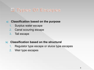 a) Classification based on the purpose
1. Surplus water escape
2. Canal scouring escape
3. Tail escape
b) Classification based on the structural
1. Regulator type escape or sluice type escapes
2. Weir type escapes
9
 