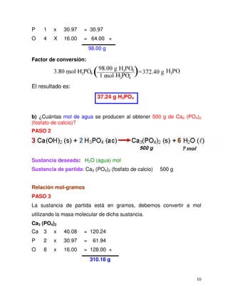10
P 1 x 30.97 = 30.97
O 4 X 16.00 = 64.00 +
98.00 g
Factor de conversión:
El resultado es:
37.24 g H3PO4
b) ¿Cuántas mol de agua se producen al obtener 500 g de Ca3 (PO4)2
(fosfato de calcio)?
PASO 2
Sustancia deseada: H2O (agua) mol
Sustancia de partida: Ca3 (PO4)2 (fosfato de calcio) 500 g
Relación mol-gramos
PASO 3
La sustancia de partida está en gramos, debemos convertir a mol
utilizando la masa molecular de dicha sustancia.
Ca3 (PO4)2
Ca 3 x 40.08 = 120.24
P 2 x 30.97 = 61.94
O 8 x 16.00 = 128.00 +
310.18 g
 