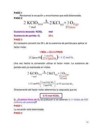14
PASO 1
Revisamos la ecuación y encontramos que está balanceada.
PASO 2
Sustancia deseada: KClO3 mol
Sustancia de partida: O2 25 L
PASO 3
Es necesario convertir los 25 L de la sustancia de partida para aplicar el
factor molar.
1 MOL = 22.4 LITROS
Una vez hecha la conversión utilizar el factor molar. La sustancia de
partida está ya expresada en moles.
Directamente del factor molar obtenemos la respuesta que es:
0.75 mol KClO3
b) ¿Cuántos litros de O2 se producen si se obtienen 5.11 moles de KCl
(cloruro de potasio)?
PASO 1
La ecuación está balanceada
PASO 2
 