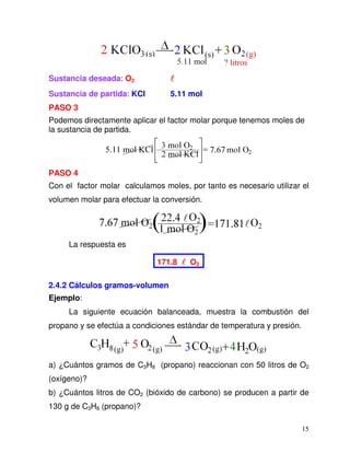 15
Sustancia deseada: O2
Sustancia de partida: KCl 5.11 mol
PASO 3
Podemos directamente aplicar el factor molar porque tenemos moles de
la sustancia de partida.
PASO 4
Con el factor molar calculamos moles, por tanto es necesario utilizar el
volumen molar para efectuar la conversión.
La respuesta es
171.8 O2
2.4.2 Cálculos gramos-volumen
Ejemplo:
La siguiente ecuación balanceada, muestra la combustión del
propano y se efectúa a condiciones estándar de temperatura y presión.
a) ¿Cuántos gramos de C3H8 (propano) reaccionan con 50 litros de O2
(oxígeno)?
b) ¿Cuántos litros de CO2 (bióxido de carbono) se producen a partir de
130 g de C3H8 (propano)?
 
