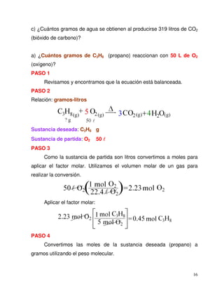 16
c) ¿Cuántos gramos de agua se obtienen al producirse 319 litros de CO2
(bióxido de carbono)?
a) ¿Cuántos gramos de C3H8 (propano) reaccionan con 50 L de O2
(oxígeno)?
PASO 1
Revisamos y encontramos que la ecuación está balanceada.
PASO 2
Relación: gramos-litros
Sustancia deseada: C3H8 g
Sustancia de partida: O2 50
PASO 3
Como la sustancia de partida son litros convertimos a moles para
aplicar el factor molar. Utilizamos el volumen molar de un gas para
realizar la conversión.
Aplicar el factor molar:
PASO 4
Convertimos las moles de la sustancia deseada (propano) a
gramos utilizando el peso molecular.
 