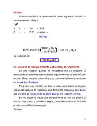 19
PASO 4
Incluimos un factor de conversión de moles a gramos utilizando la
masa molecular del agua.
H2O
H 2 x 1.01 = 2.02
O 1 x 16.00 = 16.00 +
18.02 g
La respuesta es:
342.20 g H2O
2.5. Cálculos de reactivo limitante y porcentaje de rendimiento
En una reacción química no necesariamente se consume la
totalidad de los reactivos. Generalmente alguno de ellos se encuentra en
exceso. El otro reactivo, que es el que se consume totalmente se conoce
como reactivo limitante.
Para que una reacción se lleve a cabo debe haber sustancias
(reactivos) capaces de reaccionar para formar los productos, pero basta
que uno solo de los reactivos se agote para que la reacción termine.
En los procesos industriales generalmente se usa un exceso el
reactivo mas barato y fácil de conseguir, y se selecciona como limitante
el más caro o difícil de conseguir,
Ejemplo
 