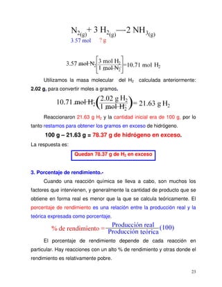 23
Utilizamos la masa molecular del H2 calculada anteriormente:
2.02 g, para convertir moles a gramos.
Reaccionaron 21.63 g H2 y la cantidad inicial era de 100 g, por lo
tanto restamos para obtener los gramos en exceso de hidrógeno.
100 g – 21.63 g = 78.37 g de hidrógeno en exceso.
La respuesta es:
Quedan 78.37 g de H2 en exceso
3. Porcentaje de rendimiento.-
Cuando una reacción química se lleva a cabo, son muchos los
factores que intervienen, y generalmente la cantidad de producto que se
obtiene en forma real es menor que la que se calcula teóricamente. El
porcentaje de rendimiento es una relación entre la producción real y la
teórica expresada como porcentaje.
El porcentaje de rendimiento depende de cada reacción en
particular. Hay reacciones con un alto % de rendimiento y otras donde el
rendimiento es relativamente pobre.
 