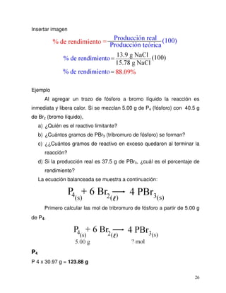 26
Insertar imagen
Ejemplo
Al agregar un trozo de fósforo a bromo líquido la reacción es
inmediata y libera calor. Si se mezclan 5.00 g de P4 (fósforo) con 40.5 g
de Br2 (bromo líquido),
a) ¿Quién es el reactivo limitante?
b) ¿Cuántos gramos de PBr3 (tribromuro de fósforo) se forman?
c) ¿¿Cuántos gramos de reactivo en exceso quedaron al terminar la
reacción?
d) Si la producción real es 37.5 g de PBr3, ¿cuál es el porcentaje de
rendimiento?
La ecuación balanceada se muestra a continuación:
Primero calcular las mol de tribromuro de fósforo a partir de 5.00 g
de P4.
P4
P 4 x 30.97 g = 123.88 g
 