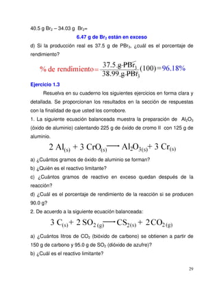 29
40.5 g Br2 – 34.03 g Br2=
6.47 g de Br2 están en exceso
d) Si la producción real es 37.5 g de PBr3, ¿cuál es el porcentaje de
rendimiento?
Ejercicio 1.3
Resuelva en su cuaderno los siguientes ejercicios en forma clara y
detallada. Se proporcionan los resultados en la sección de respuestas
con la finalidad de que usted los corrobore.
1. La siguiente ecuación balanceada muestra la preparación de Al2O3
(óxido de aluminio) calentando 225 g de óxido de cromo II con 125 g de
aluminio.
a) ¿Cuántos gramos de óxido de aluminio se forman?
b) ¿Quién es el reactivo limitante?
c) ¿Cuántos gramos de reactivo en exceso quedan después de la
reacción?
d) ¿Cuál es el porcentaje de rendimiento de la reacción si se producen
90.0 g?
2. De acuerdo a la siguiente ecuación balanceada:
a) ¿Cuántos litros de CO2 (bióxido de carbono) se obtienen a partir de
150 g de carbono y 95.0 g de SO2 (dióxido de azufre)?
b) ¿Cuál es el reactivo limitante?
 