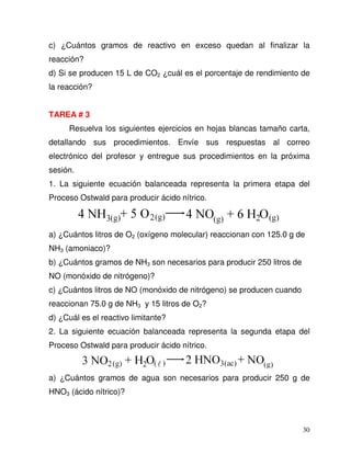 30
c) ¿Cuántos gramos de reactivo en exceso quedan al finalizar la
reacción?
d) Si se producen 15 L de CO2 ¿cuál es el porcentaje de rendimiento de
la reacción?
TAREA # 3
Resuelva los siguientes ejercicios en hojas blancas tamaño carta,
detallando sus procedimientos. Envíe sus respuestas al correo
electrónico del profesor y entregue sus procedimientos en la próxima
sesión.
1. La siguiente ecuación balanceada representa la primera etapa del
Proceso Ostwald para producir ácido nítrico.
a) ¿Cuántos litros de O2 (oxígeno molecular) reaccionan con 125.0 g de
NH3 (amoniaco)?
b) ¿Cuántos gramos de NH3 son necesarios para producir 250 litros de
NO (monóxido de nitrógeno)?
c) ¿Cuántos litros de NO (monóxido de nitrógeno) se producen cuando
reaccionan 75.0 g de NH3 y 15 litros de O2?
d) ¿Cuál es el reactivo limitante?
2. La siguiente ecuación balanceada representa la segunda etapa del
Proceso Ostwald para producir ácido nítrico.
a) ¿Cuántos gramos de agua son necesarios para producir 250 g de
HNO3 (ácido nítrico)?
 
