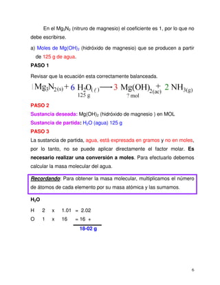 6
En el Mg3N2 (nitruro de magnesio) el coeficiente es 1, por lo que no
debe escribirse.
a) Moles de Mg(OH)2 (hidróxido de magnesio) que se producen a partir
de 125 g de agua.
PASO 1
Revisar que la ecuación esta correctamente balanceada.
PASO 2
Sustancia deseada: Mg(OH)2 (hidróxido de magnesio ) en MOL
Sustancia de partida: H2O (agua) 125 g
PASO 3
La sustancia de partida, agua, está expresada en gramos y no en moles,
por lo tanto, no se puede aplicar directamente el factor molar. Es
necesario realizar una conversión a moles. Para efectuarlo debemos
calcular la masa molecular del agua.
Recordando: Para obtener la masa molecular, multiplicamos el número
de átomos de cada elemento por su masa atómica y las sumamos.
H2O
H 2 x 1.01 = 2.02
O 1 x 16 = 16 +
18-02 g
 