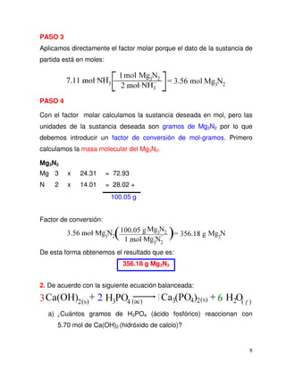 8
PASO 3
Aplicamos directamente el factor molar porque el dato de la sustancia de
partida está en moles:
PASO 4
Con el factor molar calculamos la sustancia deseada en mol, pero las
unidades de la sustancia deseada son gramos de Mg3N2 por lo que
debemos introducir un factor de conversión de mol-gramos. Primero
calculamos la masa molecular del Mg3N2.
Mg3N2
Mg 3 x 24.31 = 72.93
N 2 x 14.01 = 28.02 +
100.05 g
Factor de conversión:
De esta forma obtenemos el resultado que es:
356.18 g Mg3N2
2. De acuerdo con la siguiente ecuación balanceada:
a) ¿Cuántos gramos de H3PO4 (ácido fosfórico) reaccionan con
5.70 mol de Ca(OH)2 (hidróxido de calcio)?
 
