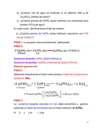 9
b) ¿Cuántas mol de agua se producen si se obtienen 500 g de
Ca3(PO4)2 (fosfato de calcio)?
c) ¿Cuántos gramos de H3PO4 (ácido fosfórico) son necesarios para
producir 275 g de agua?
En cada inciso identificaremos el tipo de relación.
a) ¿Cuántos gramos de H3PO4 (ácido fosfórico) reaccionan con 5.70
mol de Ca(OH)2?
PASO 1: La ecuación está correctamente balanceada
PASO 2:
Sustancia deseada: H3PO4 (ácido fosfórico) g
Sustancia de partida: Ca(OH)2 (hidróxido de calcio) 5.70 mol
Relación gramos-mol
PASO 3
Aplicamos directamente el factor molar porque el dato de la sustancia de
partida es MOL.
PASO 4
La sustancia deseada calculada en mol, debe convertirse a gramos,
utilizando un factor de conversión con la masa molecular del H3PO4.
H 3 x 1.01 = 3.03
 
