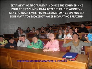 ΕΚΠΑΙΔΕΥΤΙΚΟ ΠΡΟΓΡΑΜΜΑ: «ΟΨΕΙΣ ΤΗΣ ΚΘΗΜΕΡΙΝΗΣ
ΖΩΗΣ ΤΩΝ ΕΛΛΗΝΩΝ ΚΑΤΑ ΤΟΥΣ 18Ο
ΚΑΙ 19Ο
ΑΙΩΝΕΣ» -
ΜΙΑ ΣΠΟΥΔΑΙΑ ΕΜΠΕΙΡΙΑ ΜΕ ΣΥΜΜΕΤΟΧΗ ΣΕ ΕΡΕΥΝΑ ΣΤΑ
ΕΚΘΕΜΑΤΑ ΤΟΥ ΜΟΥΣΕΙΟΥ ΚΑΙ ΣΕ ΒΙΩΜΑΤΙΚΟ ΕΡΓΑΣΤΗΡΙ
ΥΠΕΥΘΥΝΗ ΜΟΥΣΕΙΟΠΑΙΔΑΓΩΓΟΣ: Κ. ΖΥΓΟΥΡΗ
 