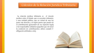 Cálculos de la Relación Jurídica Tributaria
La relación jurídica tributaria es el vínculo
jurídico entre el Estado, que es acreedor tributario,
o una entidad pública, que en virtud de una ley
posee este derecho, y el sujeto pasivo que puede ser
el contribuyente (generador de ese supuesto legal)
o los responsables solidarios (aquellos que sin tener
la condición de contribuyentes, deben cumplir la
obligación atribuida a este).
 