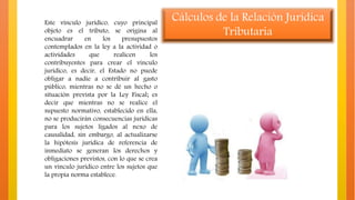 Este vínculo jurídico, cuyo principal
objeto es el tributo, se origina al
encuadrar en los presupuestos
contemplados en la ley a la actividad o
actividades que realicen los
contribuyentes para crear el vínculo
jurídico, es decir, el Estado no puede
obligar a nadie a contribuir al gasto
público, mientras no se dé un hecho o
situación prevista por la Ley Fiscal; es
decir que mientras no se realice el
supuesto normativo, establecido en ella,
no se producirán consecuencias jurídicas
para los sujetos ligados al nexo de
causalidad, sin embargo, al actualizarse
la hipótesis jurídica de referencia de
inmediato se generan los derechos y
obligaciones previstos, con lo que se crea
un vínculo jurídico entre los sujetos que
la propia norma establece.
Cálculos de la Relación Jurídica
Tributaria
 