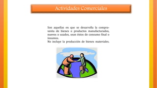 Actividades Comerciales
Son aquellas en que se desarrolla la compra-
venta de bienes o productos manufacturados,
nuevos o usados, sean éstos de consumo final o
insumos.
No incluye la producción de bienes materiales.
 