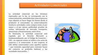 Actividades Comerciales
La actividad comercial en los términos
expresados por la ley, se corresponde con la
comercialización, entendida ésta como el proceso
cuyo objetivo es hacer llegar los bienes desde el
productor al consumidor. La comercialización
involucra actividades como compra-venta al por
mayor y al por menor, publicidad, pruebas de
ventas, información de mercado, transporte,
almacenaje y financiamiento, entre otras.
En Venezuela, la actividad comercial está
regulada por el Derecho Mercantil y,
fundamentalmente, por el Código de Comercio –
CDC-, en especial cuanto se refiere a los actos de
comercio y al comerciante. A este respecto, el
CDC define comerciantes como aquellos sujetos
“…que teniendo capacidad para contratar hacen
del comercio su profesión habitual, y las
sociedades mercantiles…”.
 
