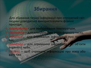 Збирання
Для збирання точної інформації про оточуючий світ
людині доводиться використовувати фізичні
прилади:
• термометр - для вимірювання температури,
• барометр – для вимірювання атмосферного тиску,
• годинник - для отримання інформації про точний
час,
• телескоп – для отримання інформації про об’єкти
зоряного неба,
• терези – щоб отримати інформацію про масу або
вагу тіла.
 
