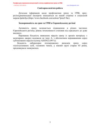 Телефон для отримання консультацій з питань профілактики грипу та ГРВІ<,,,,,,,,,,,,,,,,,,,,,,,,,,,,,,,,,,,,,,,,,,,,,,,,,,,,,,,,,,,,,,,,,,,
-?:*<@@+,@>A/<:/:?,,,,,,,,,,,,,,,,,,,,,,,,,,,,,,,,,,,,,,,,,,,,,,,,,,,,,,,,,,,,,,,,,,,,,,,,,,,,,,,,,,,,,,,,,,,,,,,,,,,,,,,,,,,,,,,,euqu0rnwBsocun0eqo,
5
Санітарно-освітня робота
Детальна інформація щодо профілактики грипу та ГРВІ, прес-
релізи,рекомендації експертів знаходяться на нашій сторінці в соціальній
мережі фейсбук (https://www.facebook.com/uckmz/?pnref=lhc).
Захворюваність на грип та ГРВІ в Європейському регіоні
Активність грипу залишається підвищеною в різних частинах
Європейського регіону; рівень інтенсивності становив від середнього до дуже
високого.
Переважна більшість виявлених вірусів грипу із зразків матеріалу з
недозорних джерел належали до типу А, з абсолютним переважанням серед
субтипованих вірусів підтипу A(H3N2) (99 %).
Більшість лабораторно підтверджених випадків грипу серед
госпіталізованих осіб, головним чином, у віковій групі старше 65 років,
продовжувала знижуватися.
 