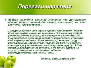 Переваги навчанняПереваги навчання
У процесі навчання важливе значення має домінування
півкулі мозку - правої (загальної, мистецької) чи лівої
(логічної, професорської).
„ Людина Заходу, яка шукає правду про Всесвіт і бажає
його зрозуміти, схожа на вченого у гігантському соборі
(який уособлює всесвіт), що досліджує за допомогою
кишенькового ліхтарика деталі та намагається створити
собі картину вцілому. Його колега з Далекого Сходу
розташовує лампу на стелі. Тоді він не бачить деталей,
але отримує уявлення про загальну структуру. (...) Нам
потрібні дослідники обох типів, а не тільки одного чи
другого, жоден не є <кращим>, обидва
взаємодоповнюються як Інь і Янь.”
Алан В. Вотс „Дорога Зен”
 
