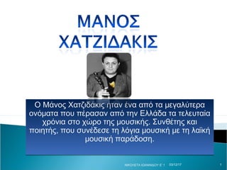 Ο Μάνος Χατζιδάκις ήταν ένα από τα μεγαλύτερα
ονόματα που πέρασαν από την Ελλάδα τα τελευταία
χρόνια στο χώρο της μουσικής. Συνθέτης και
ποιητής, που συνέδεσε τη λόγια μουσική με τη λαϊκή
μουσική παράδοση.
Ο Μάνος Χατζιδάκις ήταν ένα από τα μεγαλύτερα
ονόματα που πέρασαν από την Ελλάδα τα τελευταία
χρόνια στο χώρο της μουσικής. Συνθέτης και
ποιητής, που συνέδεσε τη λόγια μουσική με τη λαϊκή
μουσική παράδοση.
03/12/17ΝΙΚΟΛΕΤΑ ΙΩΑΝΝΙΔΟΥ Ε' 1 1
 