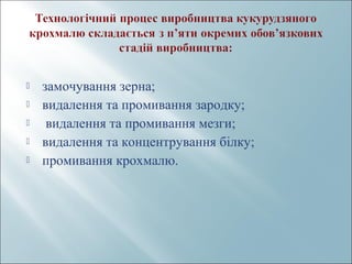  замочування зерна;
 видалення та промивання зародку;
 видалення та промивання мезги;
 видалення та концентрування білку;
 промивання крохмалю.
 