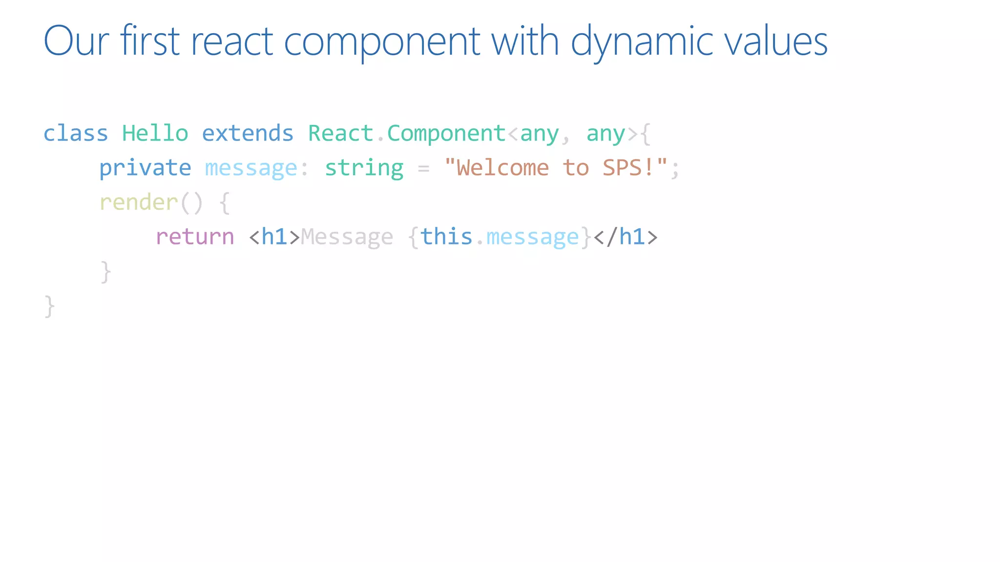 Our first react component with dynamic values
class Hello extends React.Component<any, any>{
private message: string = "Welcome to SPS!";
render() {
return <h1>Message {this.message}</h1>
}
}
 