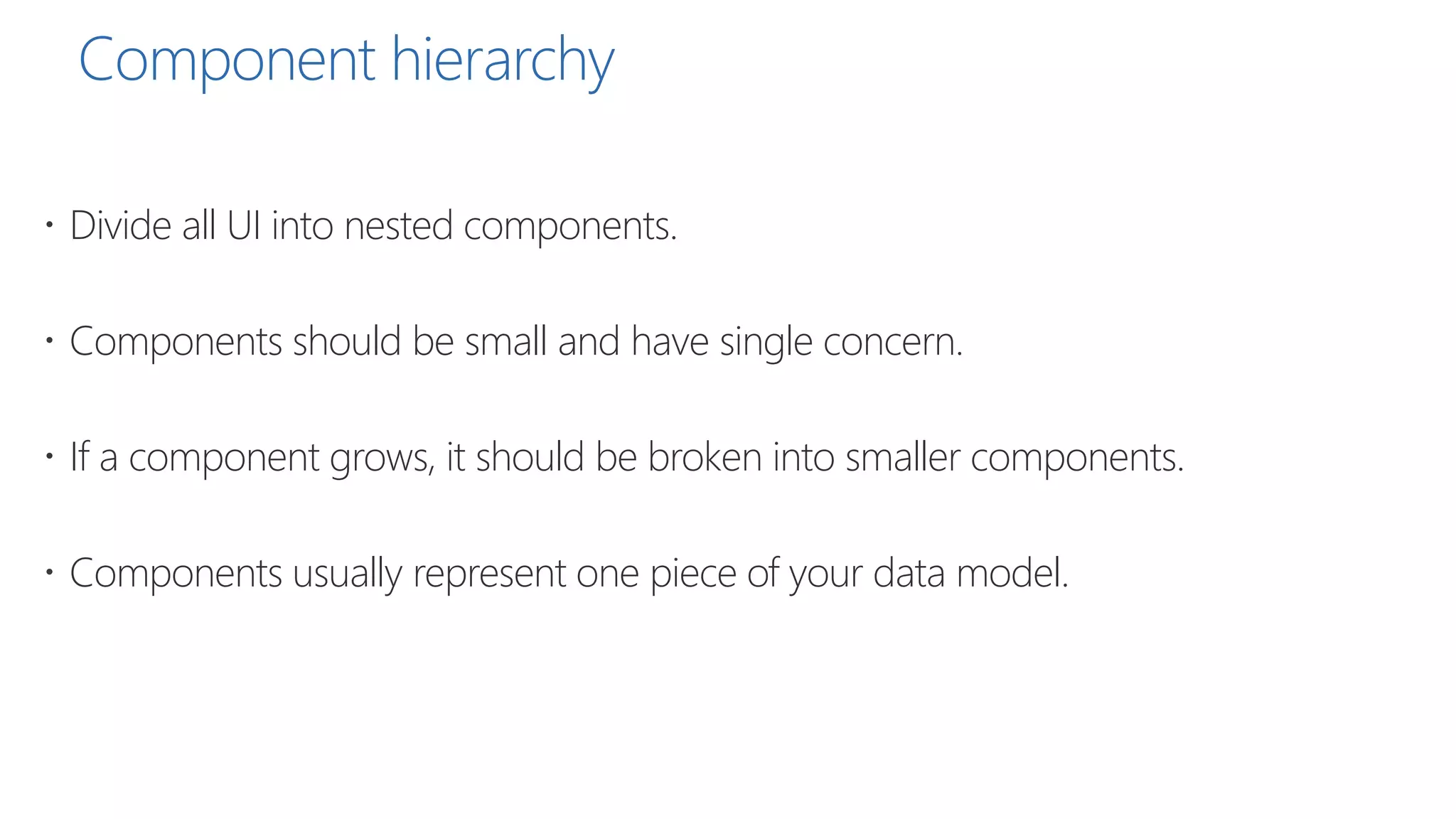 Component hierarchy
 Divide all UI into nested components.
 Components should be small and have single concern.
 If a component grows, it should be broken into smaller components.
 Components usually represent one piece of your data model.
 