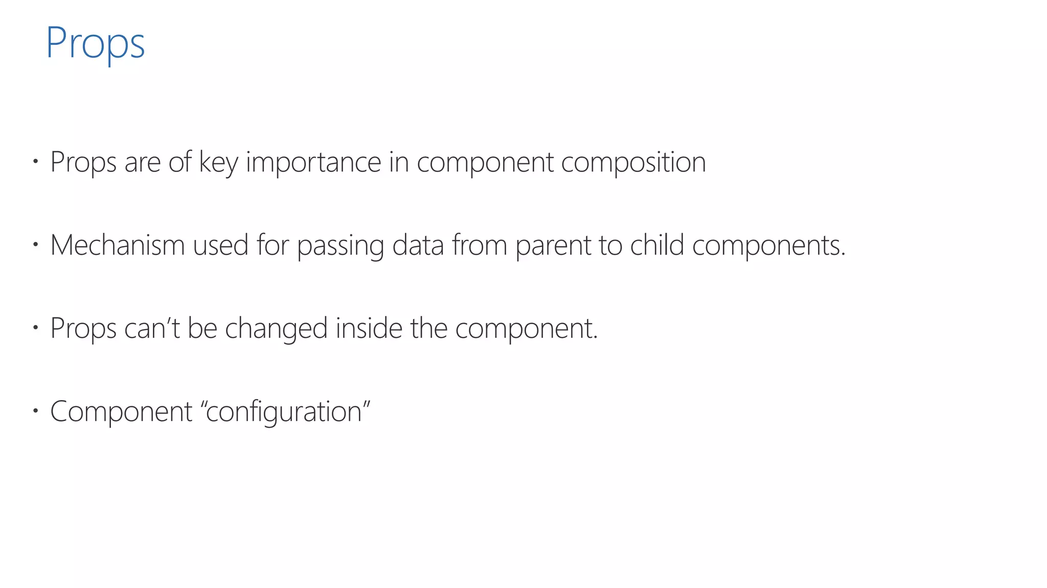Props
 Props are of key importance in component composition
 Mechanism used for passing data from parent to child components.
 Props can’t be changed inside the component.
 Component “configuration”
 