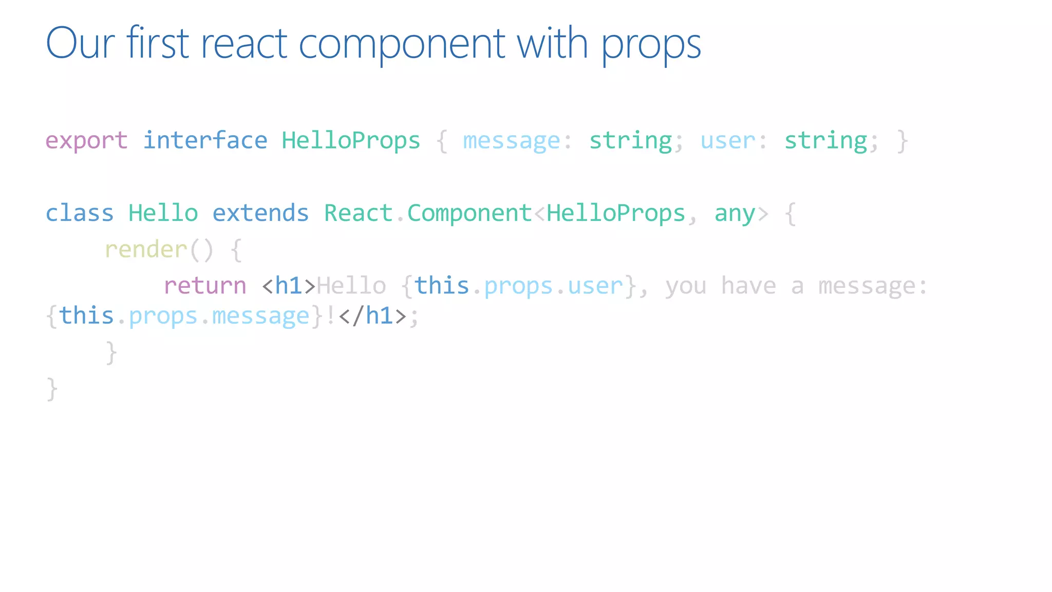 Our first react component with props
export interface HelloProps { message: string; user: string; }
class Hello extends React.Component<HelloProps, any> {
render() {
return <h1>Hello {this.props.user}, you have a message:
{this.props.message}!</h1>;
}
}
 