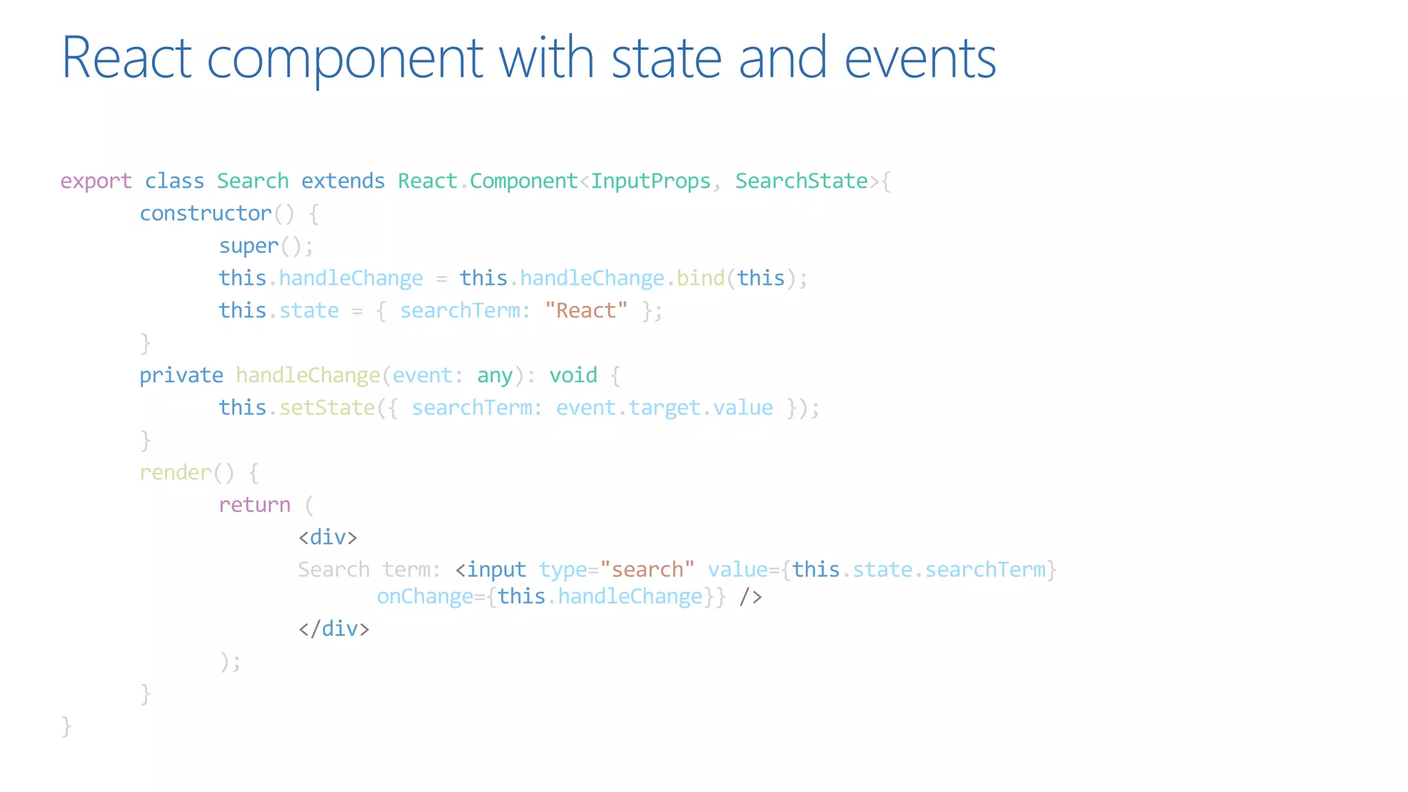 React component with state and events
export class Search extends React.Component<InputProps, SearchState>{
constructor() {
super();
this.handleChange = this.handleChange.bind(this);
this.state = { searchTerm: "React" };
}
private handleChange(event: any): void {
this.setState({ searchTerm: event.target.value });
}
render() {
return (
<div>
Search term: <input type="search" value={this.state.searchTerm}
onChange={this.handleChange}} />
</div>
);
}
}
 