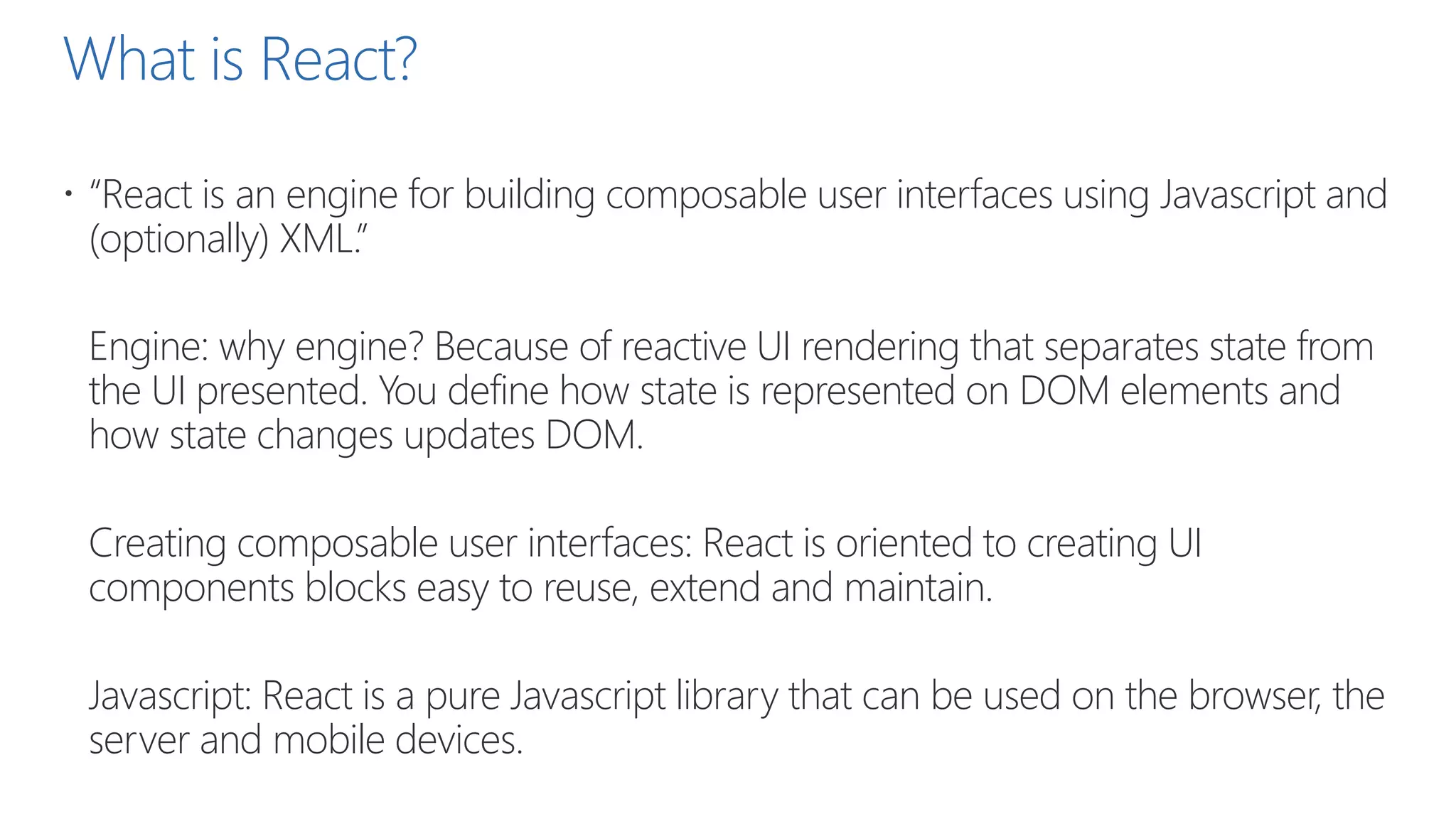 What is React?
 “React is an engine for building composable user interfaces using Javascript and
(optionally) XML.”
Engine: why engine? Because of reactive UI rendering that separates state from
the UI presented. You define how state is represented on DOM elements and
how state changes updates DOM.
Creating composable user interfaces: React is oriented to creating UI
components blocks easy to reuse, extend and maintain.
Javascript: React is a pure Javascript library that can be used on the browser, the
server and mobile devices.
 