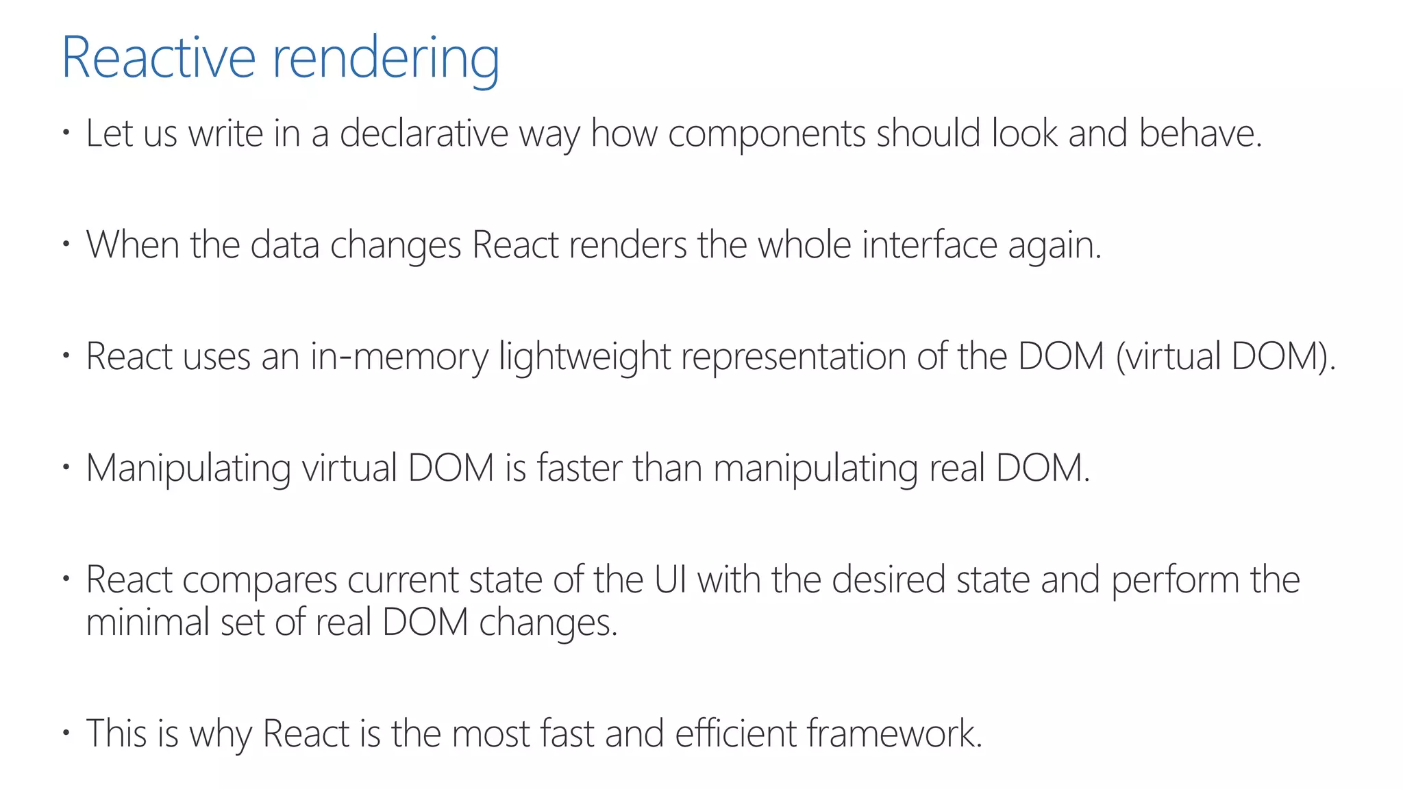 Reactive rendering
 Let us write in a declarative way how components should look and behave.
 When the data changes React renders the whole interface again.
 React uses an in-memory lightweight representation of the DOM (virtual DOM).
 Manipulating virtual DOM is faster than manipulating real DOM.
 React compares current state of the UI with the desired state and perform the
minimal set of real DOM changes.
 This is why React is the most fast and efficient framework.
 