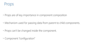 Props
 Props are of key importance in component composition
 Mechanism used for passing data from parent to child components.
 Props can’t be changed inside the component.
 Component “configuration”
 