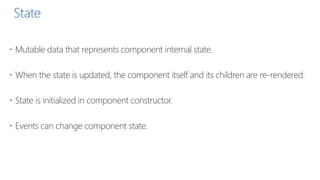State
 Mutable data that represents component internal state.
 When the state is updated, the component itself and its children are re-rendered.
 State is initialized in component constructor.
 Events can change component state.
 