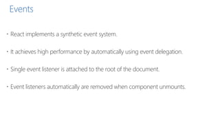 Events
 React implements a synthetic event system.
 It achieves high performance by automatically using event delegation.
 Single event listener is attached to the root of the document.
 Event listeners automatically are removed when component unmounts.
 
