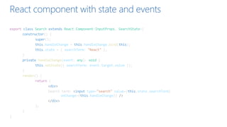 React component with state and events
export class Search extends React.Component<InputProps, SearchState>{
constructor() {
super();
this.handleChange = this.handleChange.bind(this);
this.state = { searchTerm: "React" };
}
private handleChange(event: any): void {
this.setState({ searchTerm: event.target.value });
}
render() {
return (
<div>
Search term: <input type="search" value={this.state.searchTerm}
onChange={this.handleChange}} />
</div>
);
}
}
 