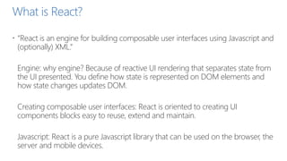 What is React?
 “React is an engine for building composable user interfaces using Javascript and
(optionally) XML.”
Engine: why engine? Because of reactive UI rendering that separates state from
the UI presented. You define how state is represented on DOM elements and
how state changes updates DOM.
Creating composable user interfaces: React is oriented to creating UI
components blocks easy to reuse, extend and maintain.
Javascript: React is a pure Javascript library that can be used on the browser, the
server and mobile devices.
 