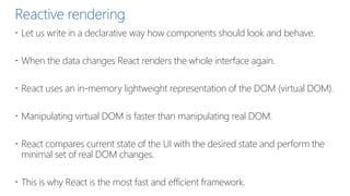 Reactive rendering
 Let us write in a declarative way how components should look and behave.
 When the data changes React renders the whole interface again.
 React uses an in-memory lightweight representation of the DOM (virtual DOM).
 Manipulating virtual DOM is faster than manipulating real DOM.
 React compares current state of the UI with the desired state and perform the
minimal set of real DOM changes.
 This is why React is the most fast and efficient framework.
 