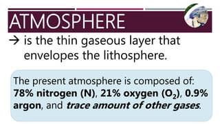 ATMOSPHERE
 is the thin gaseous layer that
envelopes the lithosphere.
The present atmosphere is composed of:
78% nitrogen (N), 21% oxygen (O2), 0.9%
argon, and trace amount of other gases.
 