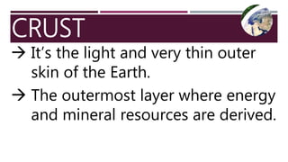 CRUST
 It’s the light and very thin outer
skin of the Earth.
 The outermost layer where energy
and mineral resources are derived.
 