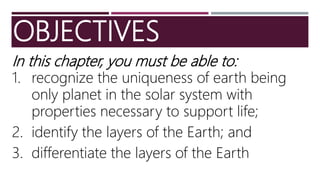 OBJECTIVES
In this chapter, you must be able to:
1. recognize the uniqueness of earth being
only planet in the solar system with
properties necessary to support life;
2. identify the layers of the Earth; and
3. differentiate the layers of the Earth
 