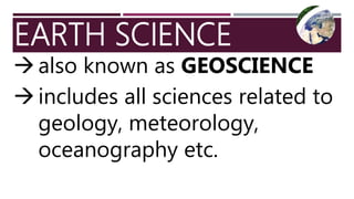 EARTH SCIENCE
also known as GEOSCIENCE
includes all sciences related to
geology, meteorology,
oceanography etc.
 