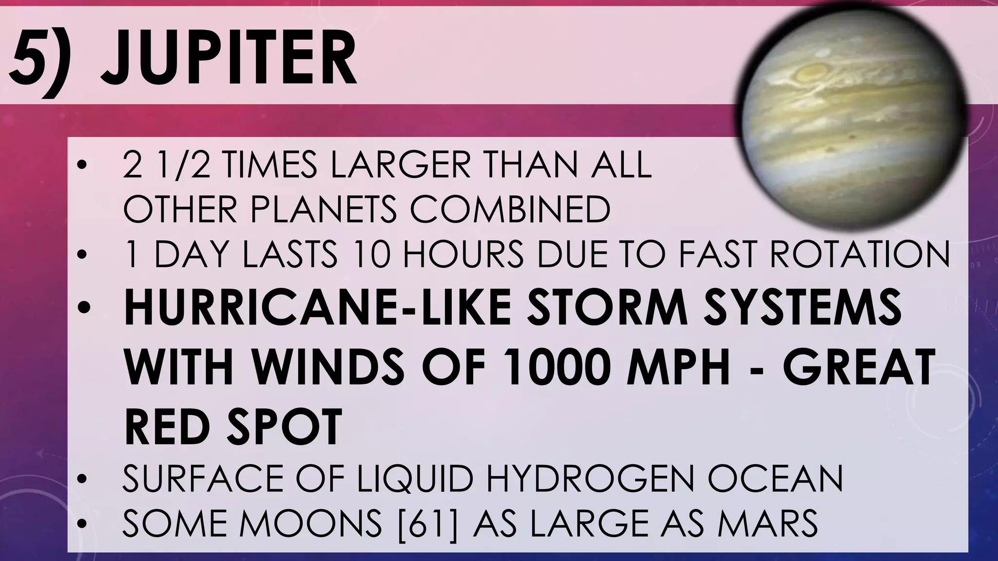 5) JUPITER
• 2 1/2 TIMES LARGER THAN ALL
OTHER PLANETS COMBINED
• 1 DAY LASTS 10 HOURS DUE TO FAST ROTATION
• HURRICANE-LIKE STORM SYSTEMS
WITH WINDS OF 1000 MPH - GREAT
RED SPOT
• SURFACE OF LIQUID HYDROGEN OCEAN
• SOME MOONS [61] AS LARGE AS MARS
 