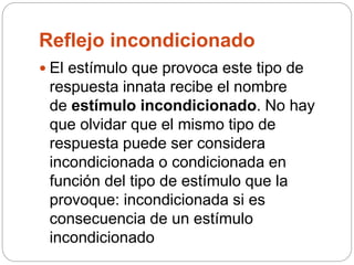 Reflejo incondicionado
 El estímulo que provoca este tipo de
respuesta innata recibe el nombre
de estímulo incondicionado. No hay
que olvidar que el mismo tipo de
respuesta puede ser considera
incondicionada o condicionada en
función del tipo de estímulo que la
provoque: incondicionada si es
consecuencia de un estímulo
incondicionado
 