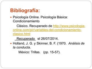 Bibliografía:
 Psicología Online. Psicología Básica:
Condicionamiento
Clásico. Recuperado de http://www.psicologia-
online.com/pir/variables-del-condicionamiento-
clasico.html
Recuperado el 26/07/2014.
 Holland, J. G. y Skinner, B. F. (1970. Análisis de
la conducta.
México: Trillas. (pp. 15-57).
 