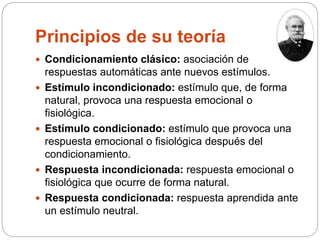 Principios de su teoría
 Condicionamiento clásico: asociación de
respuestas automáticas ante nuevos estímulos.
 Estímulo incondicionado: estímulo que, de forma
natural, provoca una respuesta emocional o
fisiológica.
 Estímulo condicionado: estímulo que provoca una
respuesta emocional o fisiológica después del
condicionamiento.
 Respuesta incondicionada: respuesta emocional o
fisiológica que ocurre de forma natural.
 Respuesta condicionada: respuesta aprendida ante
un estímulo neutral.
 