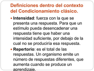 Definiciones dentro del contexto
del Condicionamiento clásico.
 Intensidad: fuerza con la que se
presenta una respuesta. Para que un
estímulo pueda desencadenar una
respuesta tiene que haber una
intensidad suficiente, por debajo de la
cual no se produciría esa respuesta.
 Repertorio: es el total de las
respuestas. Un organismo emite un
número de respuestas diferentes, que
aumenta cuando se produce un
aprendizaje.
 