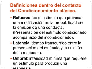 Definiciones dentro del contexto
del Condicionamiento clásico.
 Refuerzo: es el estímulo que provoca
una modificación en la probabilidad de
la emisión de una conducta.
(Presentación del estímulo condicionado
acompañado del incondicionado).
 Latencia: tiempo transcurrido entre la
presentación del estímulo y la emisión
de la respuesta.
 Umbral: intensidad mínima que requiere
un estímulo para producir una
 