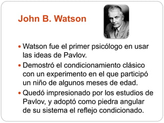 John B. Watson
 Watson fue el primer psicólogo en usar
las ideas de Pavlov.
 Demostró el condicionamiento clásico
con un experimento en el que participó
un niño de algunos meses de edad.
 Quedó impresionado por los estudios de
Pavlov, y adoptó como piedra angular
de su sistema el reflejo condicionado.
 